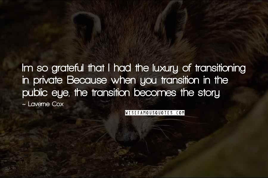 Laverne Cox Quotes: I'm so grateful that I had the luxury of transitioning in private. Because when you transition in the public eye, the transition becomes the story.