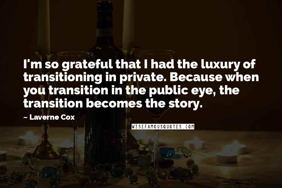 Laverne Cox Quotes: I'm so grateful that I had the luxury of transitioning in private. Because when you transition in the public eye, the transition becomes the story.