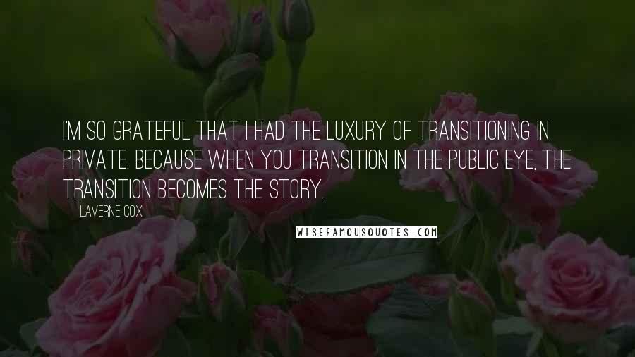 Laverne Cox Quotes: I'm so grateful that I had the luxury of transitioning in private. Because when you transition in the public eye, the transition becomes the story.