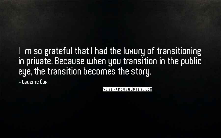 Laverne Cox Quotes: I'm so grateful that I had the luxury of transitioning in private. Because when you transition in the public eye, the transition becomes the story.