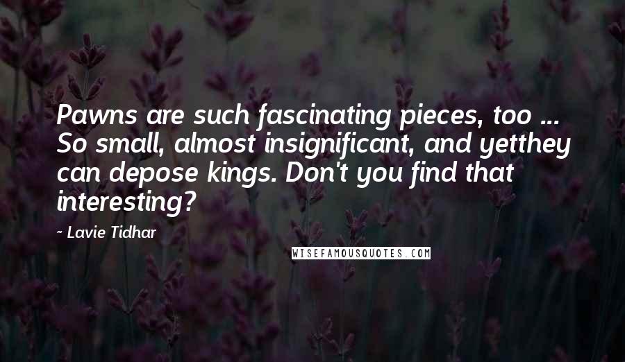 Lavie Tidhar Quotes: Pawns are such fascinating pieces, too ... So small, almost insignificant, and yetthey can depose kings. Don't you find that interesting?