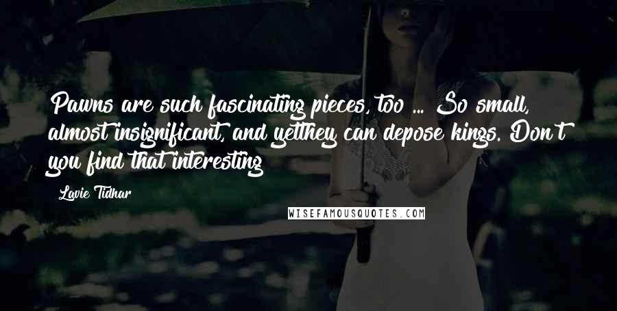 Lavie Tidhar Quotes: Pawns are such fascinating pieces, too ... So small, almost insignificant, and yetthey can depose kings. Don't you find that interesting?