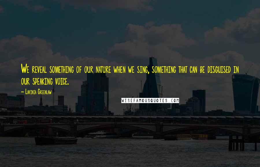 Lavinia Greenlaw Quotes: We reveal something of our nature when we sing, something that can be disguised in our speaking voice.