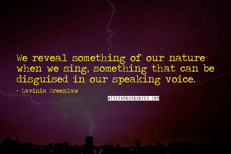 Lavinia Greenlaw Quotes: We reveal something of our nature when we sing, something that can be disguised in our speaking voice.