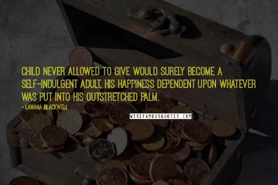 Lawana Blackwell Quotes: Child never allowed to give would surely become a self-indulgent adult, his happiness dependent upon whatever was put into his outstretched palm.