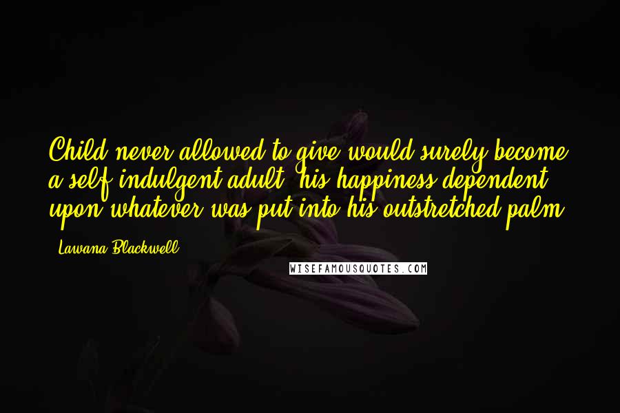 Lawana Blackwell Quotes: Child never allowed to give would surely become a self-indulgent adult, his happiness dependent upon whatever was put into his outstretched palm.