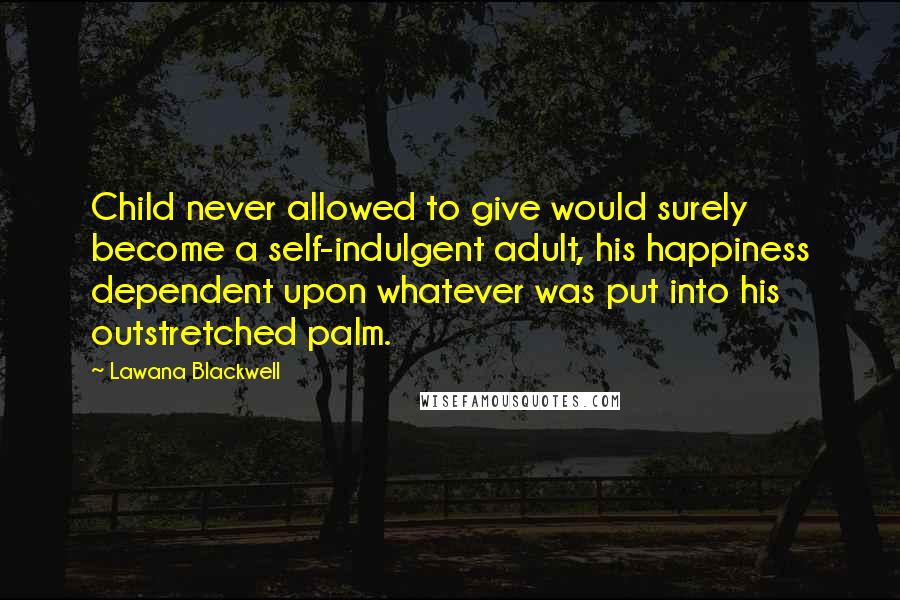 Lawana Blackwell Quotes: Child never allowed to give would surely become a self-indulgent adult, his happiness dependent upon whatever was put into his outstretched palm.