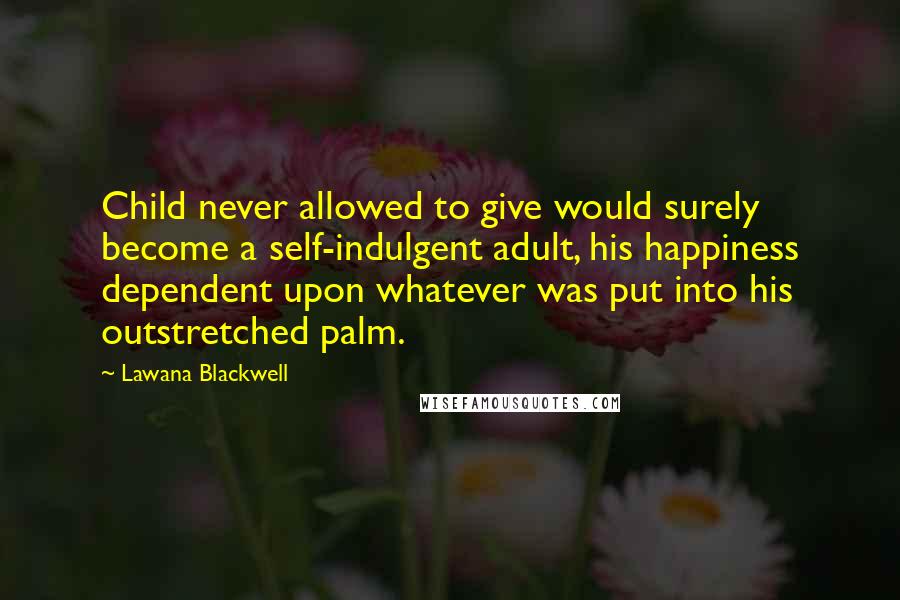 Lawana Blackwell Quotes: Child never allowed to give would surely become a self-indulgent adult, his happiness dependent upon whatever was put into his outstretched palm.