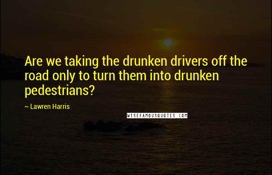 Lawren Harris Quotes: Are we taking the drunken drivers off the road only to turn them into drunken pedestrians?