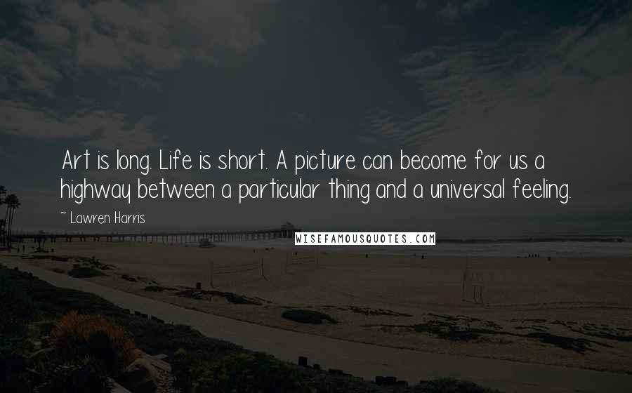 Lawren Harris Quotes: Art is long. Life is short. A picture can become for us a highway between a particular thing and a universal feeling.