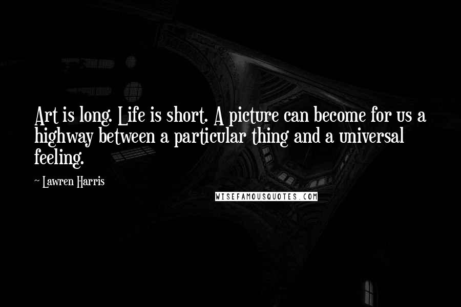 Lawren Harris Quotes: Art is long. Life is short. A picture can become for us a highway between a particular thing and a universal feeling.