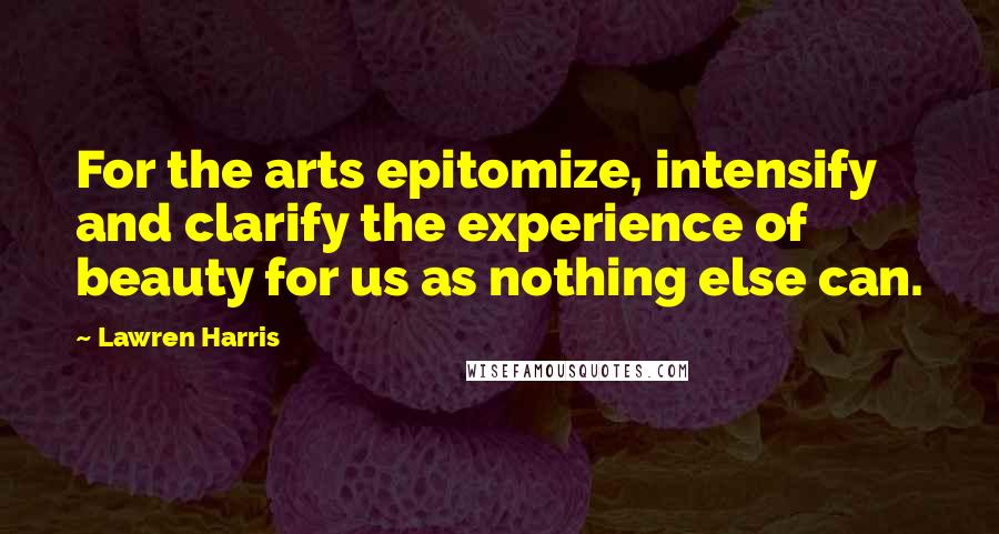 Lawren Harris Quotes: For the arts epitomize, intensify and clarify the experience of beauty for us as nothing else can.