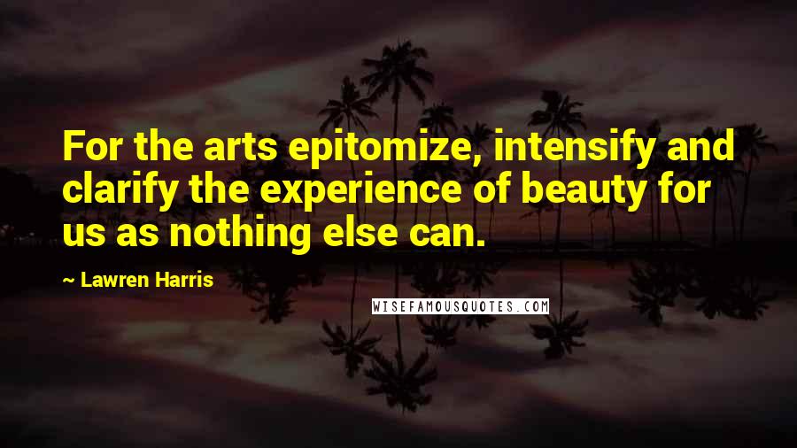 Lawren Harris Quotes: For the arts epitomize, intensify and clarify the experience of beauty for us as nothing else can.