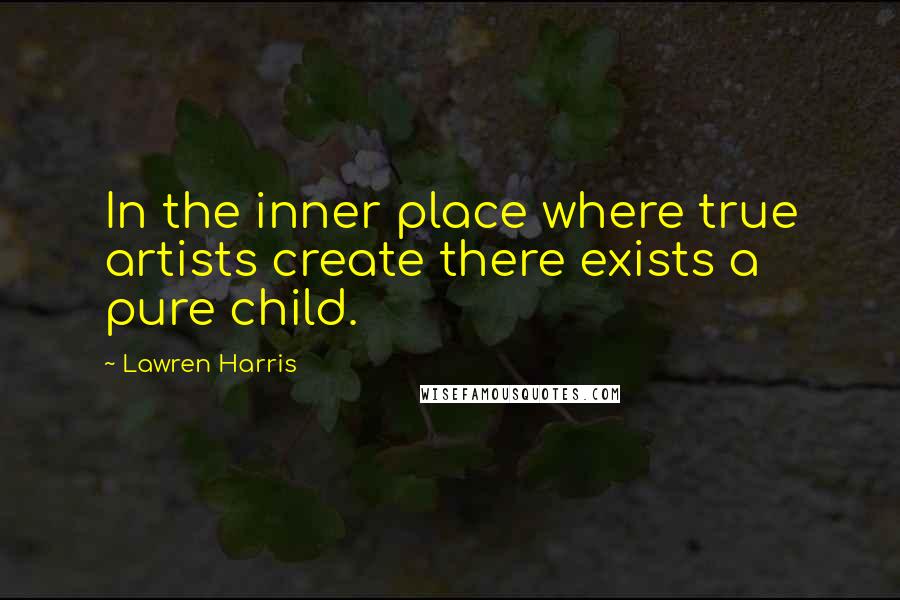 Lawren Harris Quotes: In the inner place where true artists create there exists a pure child.