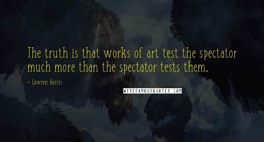 Lawren Harris Quotes: The truth is that works of art test the spectator much more than the spectator tests them.