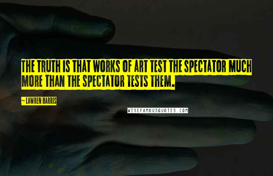 Lawren Harris Quotes: The truth is that works of art test the spectator much more than the spectator tests them.