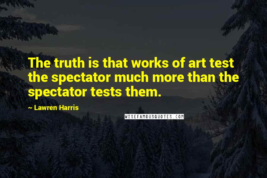 Lawren Harris Quotes: The truth is that works of art test the spectator much more than the spectator tests them.