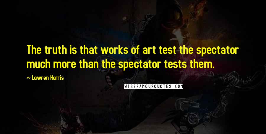 Lawren Harris Quotes: The truth is that works of art test the spectator much more than the spectator tests them.