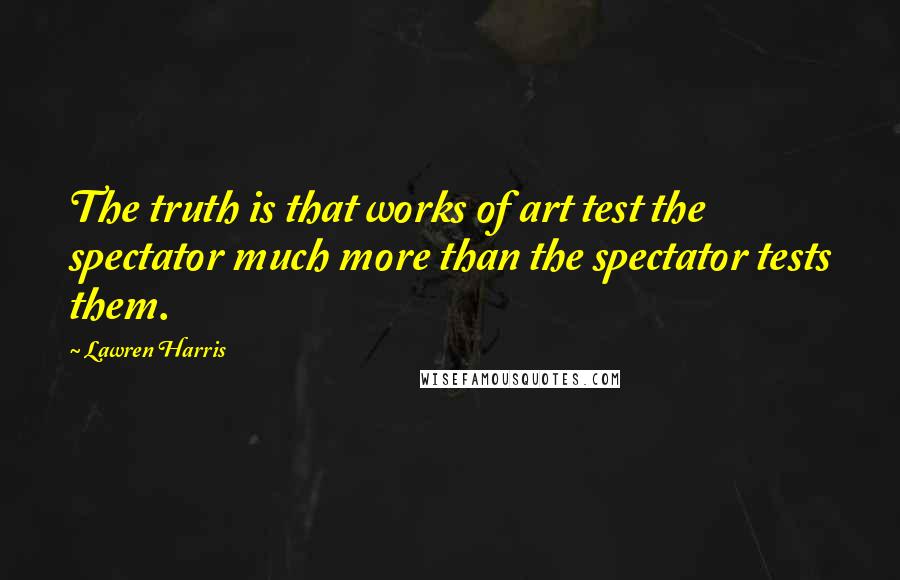 Lawren Harris Quotes: The truth is that works of art test the spectator much more than the spectator tests them.