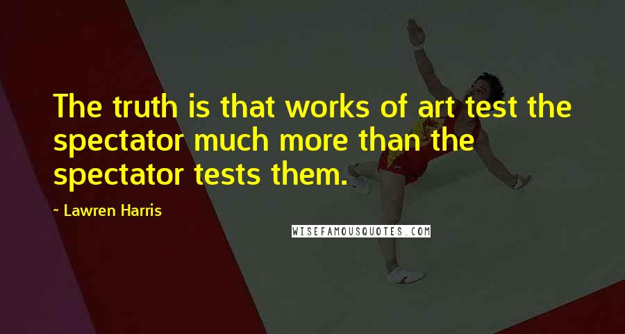 Lawren Harris Quotes: The truth is that works of art test the spectator much more than the spectator tests them.