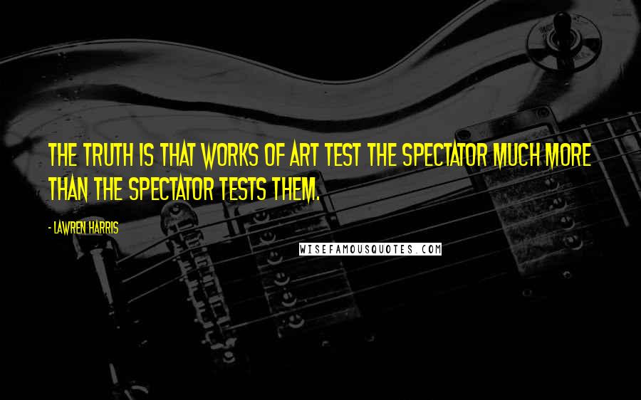 Lawren Harris Quotes: The truth is that works of art test the spectator much more than the spectator tests them.
