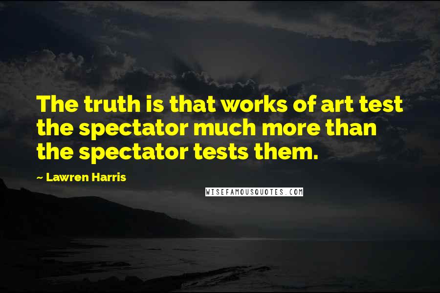 Lawren Harris Quotes: The truth is that works of art test the spectator much more than the spectator tests them.