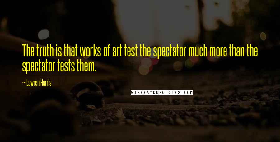 Lawren Harris Quotes: The truth is that works of art test the spectator much more than the spectator tests them.