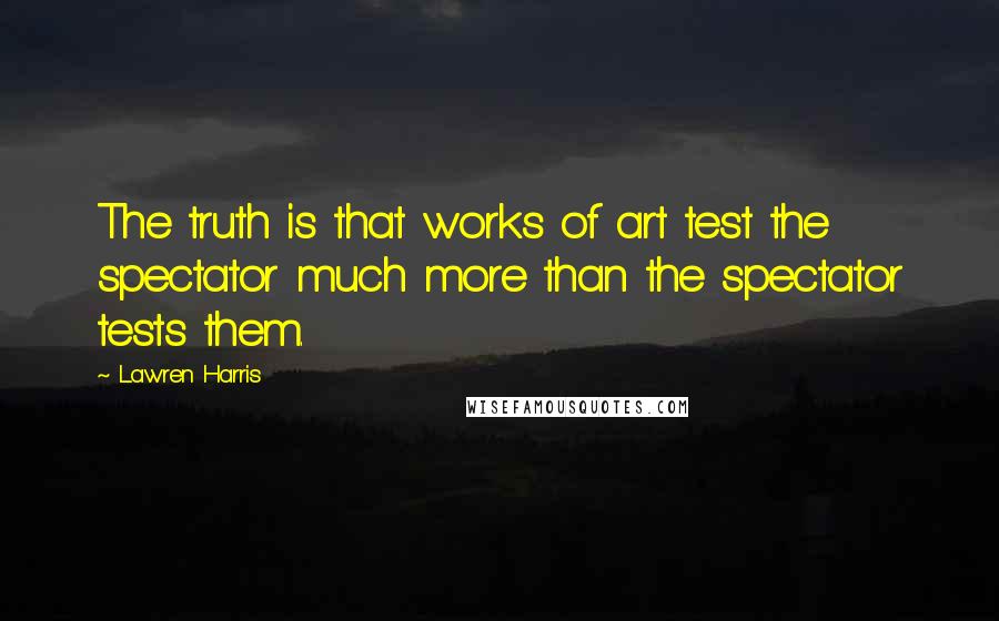 Lawren Harris Quotes: The truth is that works of art test the spectator much more than the spectator tests them.