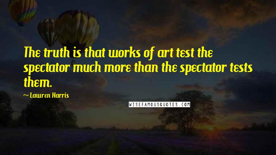 Lawren Harris Quotes: The truth is that works of art test the spectator much more than the spectator tests them.