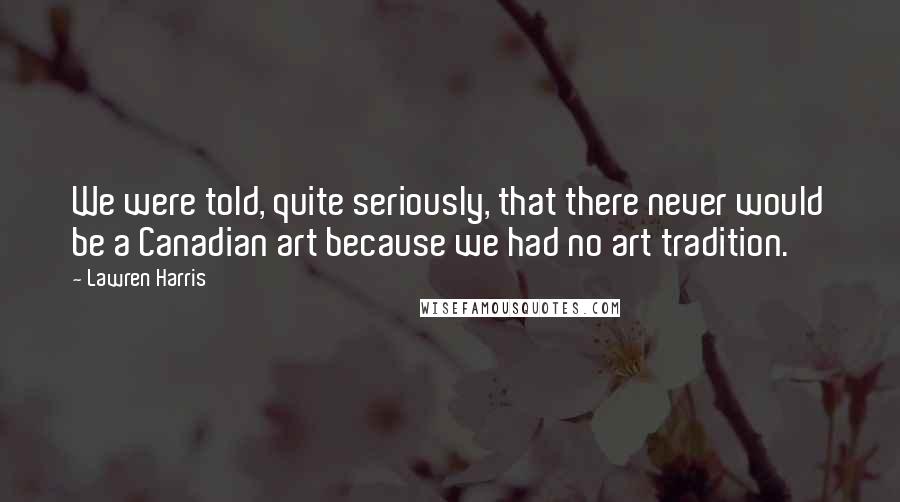 Lawren Harris Quotes: We were told, quite seriously, that there never would be a Canadian art because we had no art tradition.