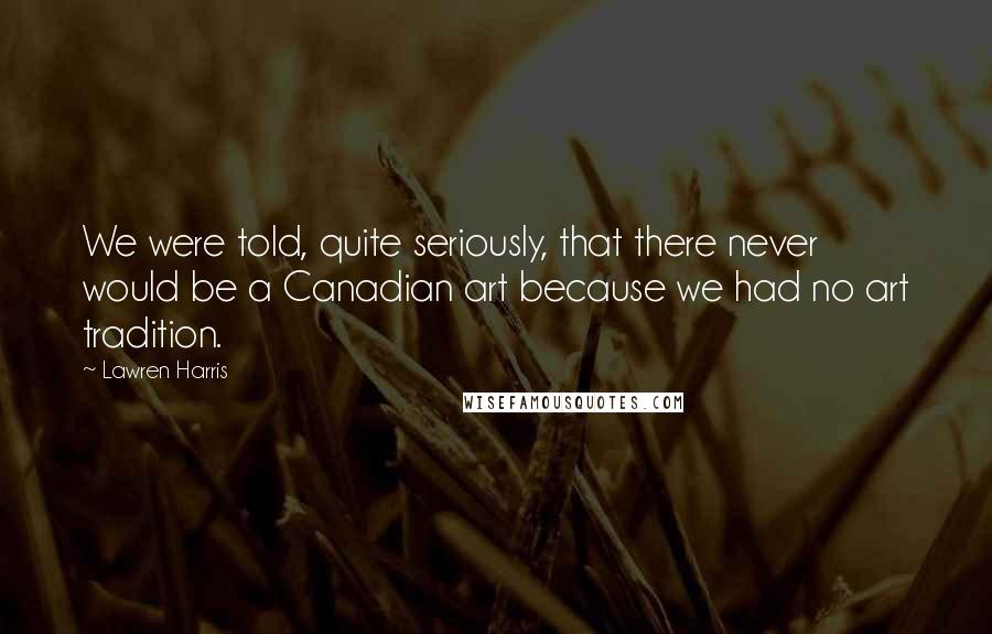 Lawren Harris Quotes: We were told, quite seriously, that there never would be a Canadian art because we had no art tradition.