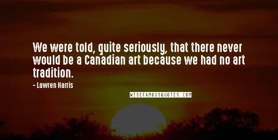 Lawren Harris Quotes: We were told, quite seriously, that there never would be a Canadian art because we had no art tradition.