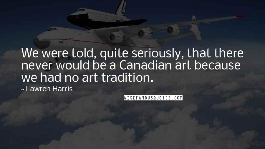 Lawren Harris Quotes: We were told, quite seriously, that there never would be a Canadian art because we had no art tradition.