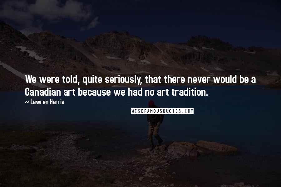 Lawren Harris Quotes: We were told, quite seriously, that there never would be a Canadian art because we had no art tradition.