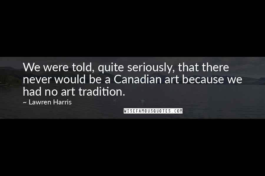 Lawren Harris Quotes: We were told, quite seriously, that there never would be a Canadian art because we had no art tradition.