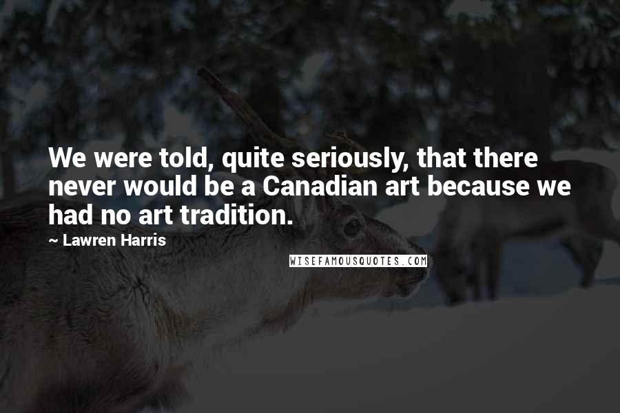 Lawren Harris Quotes: We were told, quite seriously, that there never would be a Canadian art because we had no art tradition.