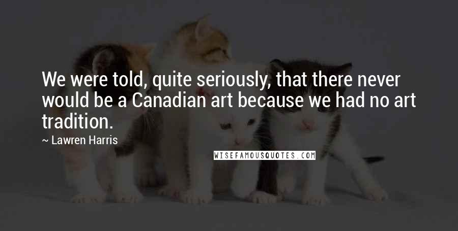 Lawren Harris Quotes: We were told, quite seriously, that there never would be a Canadian art because we had no art tradition.