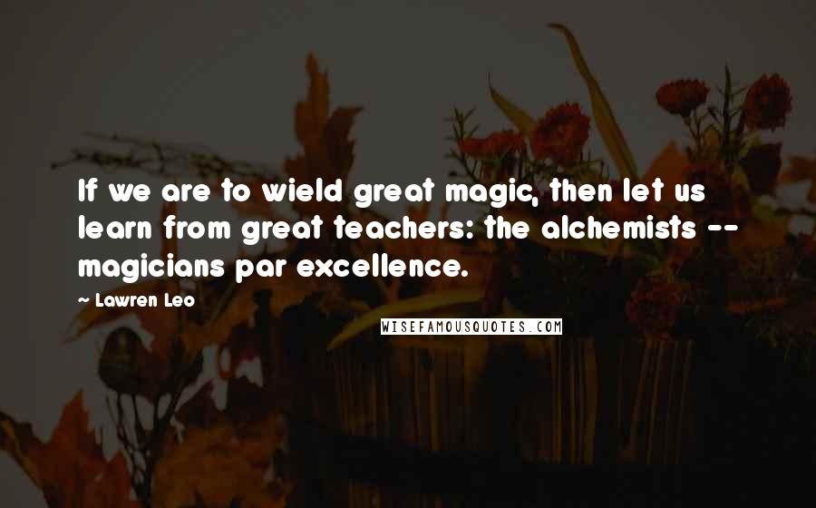 Lawren Leo Quotes: If we are to wield great magic, then let us learn from great teachers: the alchemists -- magicians par excellence.