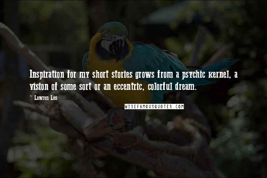 Lawren Leo Quotes: Inspiration for my short stories grows from a psychic kernel, a vision of some sort or an eccentric, colorful dream.