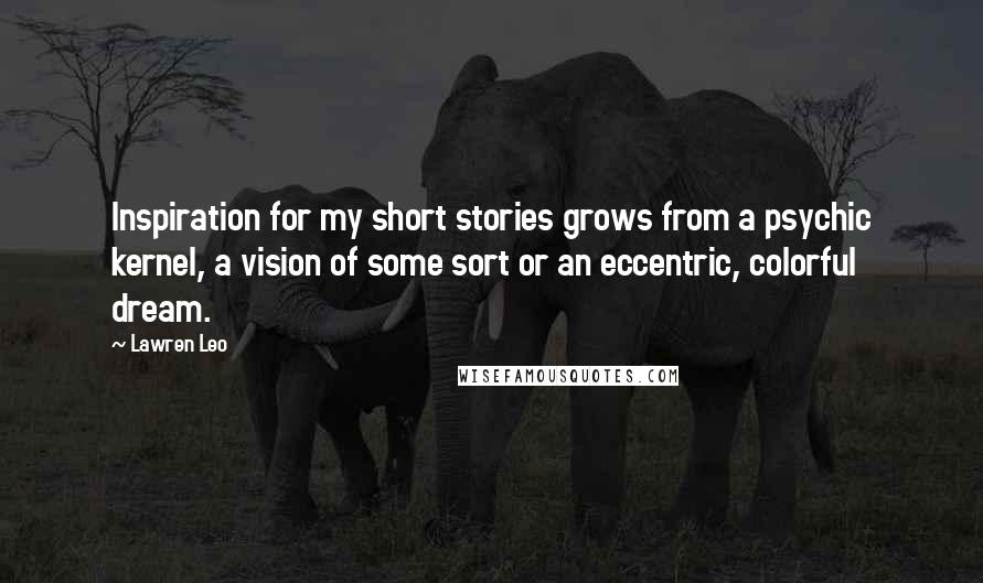 Lawren Leo Quotes: Inspiration for my short stories grows from a psychic kernel, a vision of some sort or an eccentric, colorful dream.