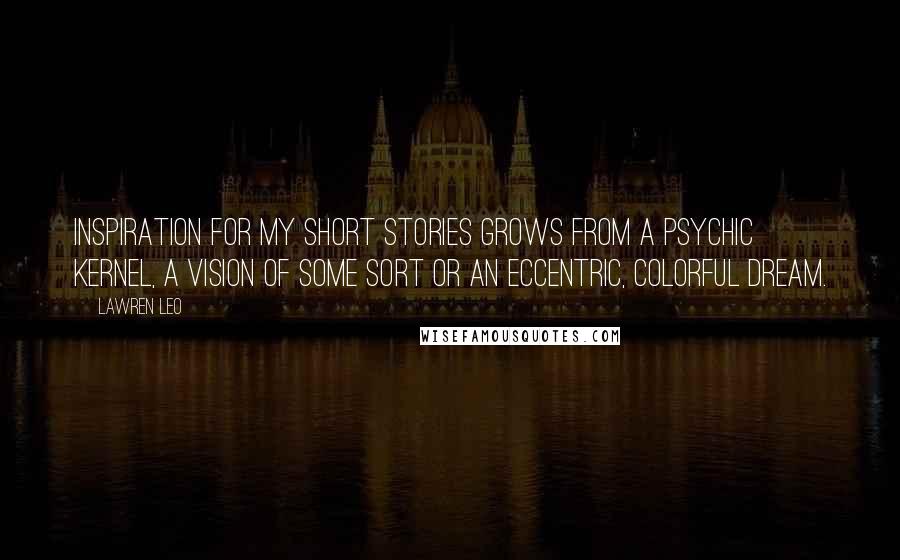 Lawren Leo Quotes: Inspiration for my short stories grows from a psychic kernel, a vision of some sort or an eccentric, colorful dream.