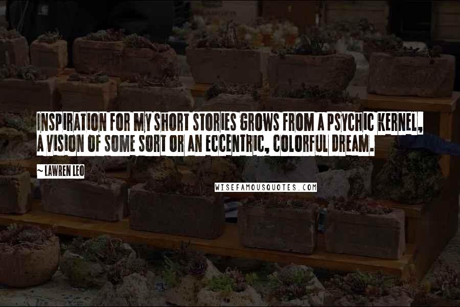 Lawren Leo Quotes: Inspiration for my short stories grows from a psychic kernel, a vision of some sort or an eccentric, colorful dream.