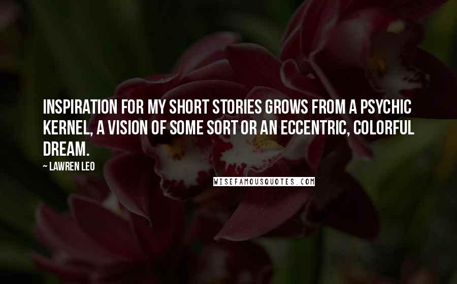 Lawren Leo Quotes: Inspiration for my short stories grows from a psychic kernel, a vision of some sort or an eccentric, colorful dream.
