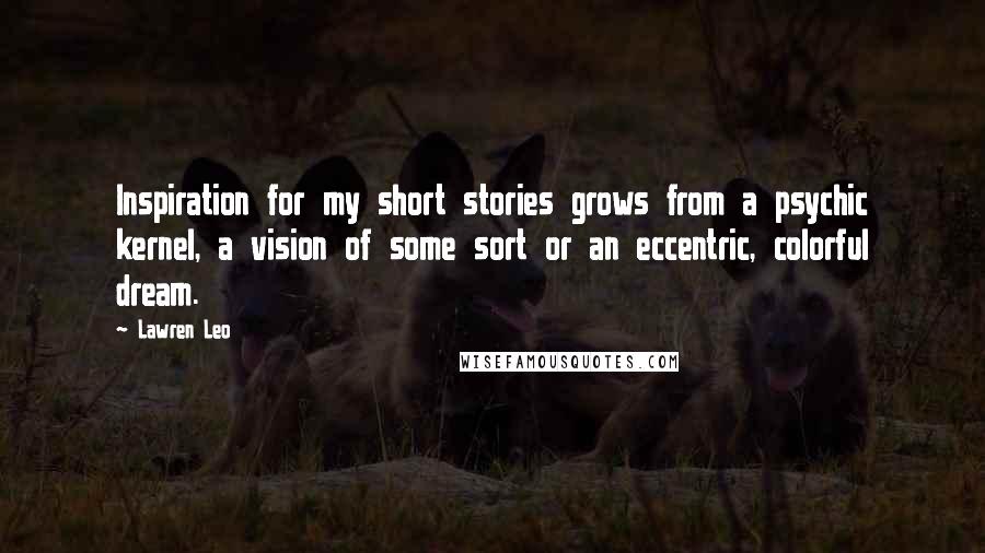 Lawren Leo Quotes: Inspiration for my short stories grows from a psychic kernel, a vision of some sort or an eccentric, colorful dream.