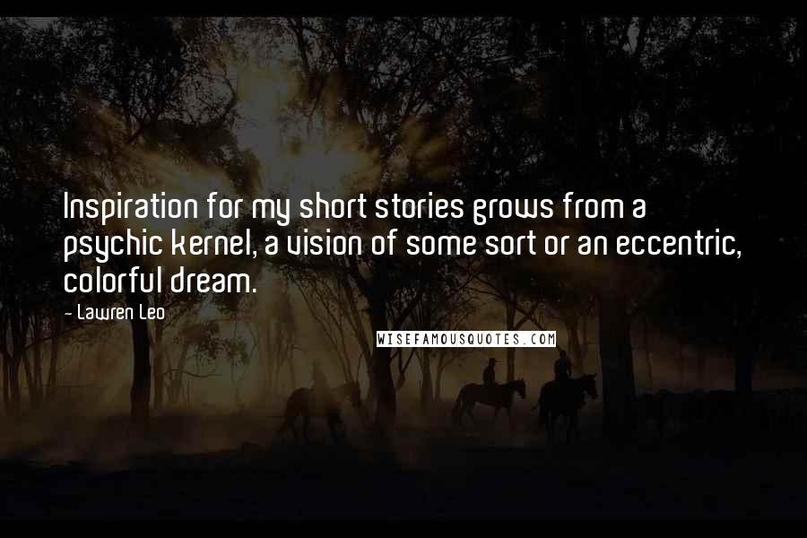 Lawren Leo Quotes: Inspiration for my short stories grows from a psychic kernel, a vision of some sort or an eccentric, colorful dream.