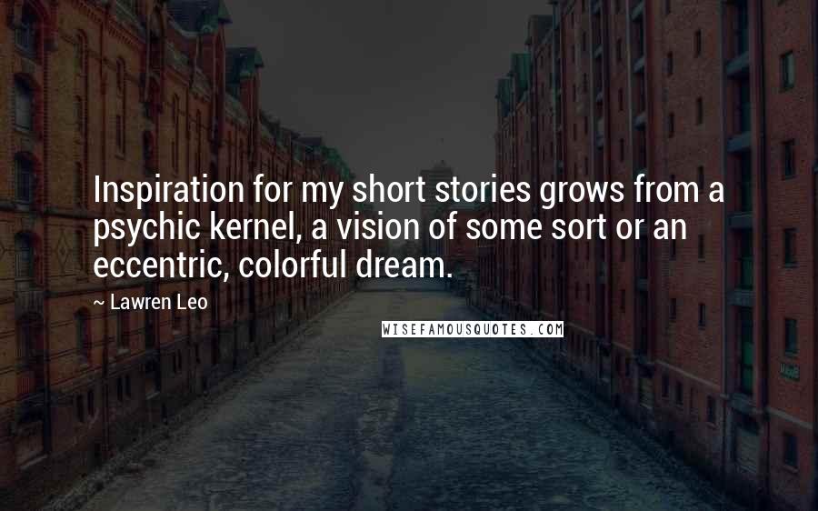 Lawren Leo Quotes: Inspiration for my short stories grows from a psychic kernel, a vision of some sort or an eccentric, colorful dream.