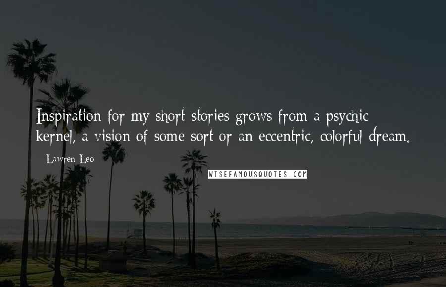 Lawren Leo Quotes: Inspiration for my short stories grows from a psychic kernel, a vision of some sort or an eccentric, colorful dream.