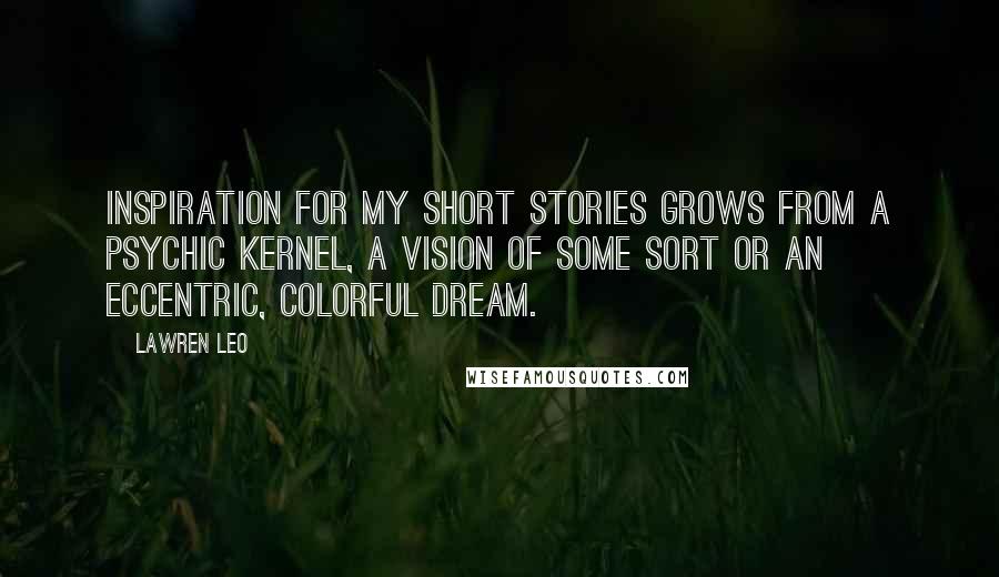 Lawren Leo Quotes: Inspiration for my short stories grows from a psychic kernel, a vision of some sort or an eccentric, colorful dream.