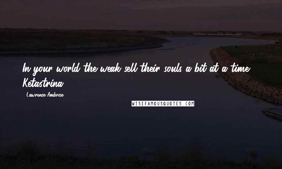 Lawrence Ambrose Quotes: In your world the weak sell their souls a bit at a time" - Ketastrina