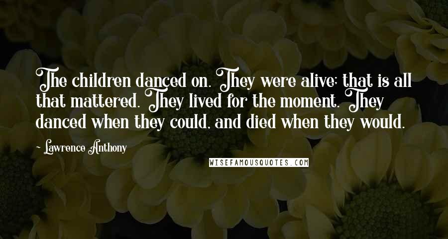 Lawrence Anthony Quotes: The children danced on. They were alive; that is all that mattered. They lived for the moment. They danced when they could, and died when they would.